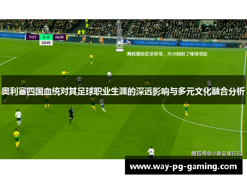 奥利塞四国血统对其足球职业生涯的深远影响与多元文化融合分析