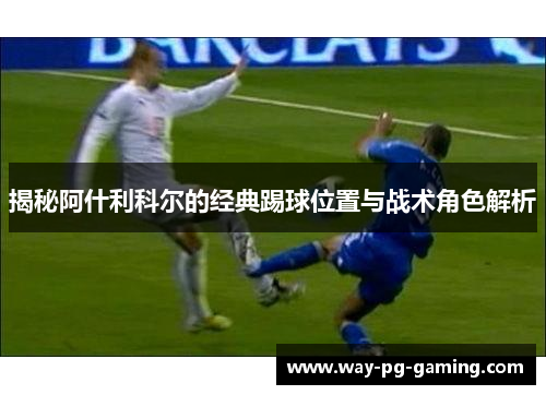 揭秘阿什利科尔的经典踢球位置与战术角色解析