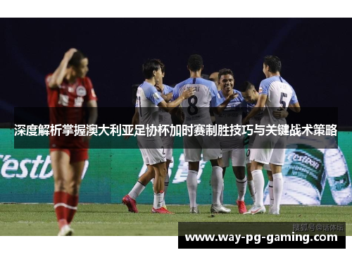 深度解析掌握澳大利亚足协杯加时赛制胜技巧与关键战术策略