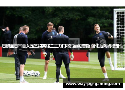 巴黎圣日耳曼女足签约英格兰主力门将玛丽厄普斯 强化后防线稳定性 巴黎圣日耳曼女足签约英格兰主力门将玛丽厄普斯 强化后防线稳定性
