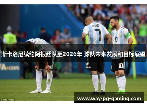 斯卡洛尼续约阿根廷队至2026年 球队未来发展和目标展望