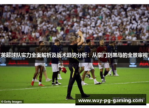 英超球队实力全面解析及战术趋势分析:从豪门到黑马的全景审视 英超球队实力全面解析及战术趋势分析:从豪门到黑马的全景审视
